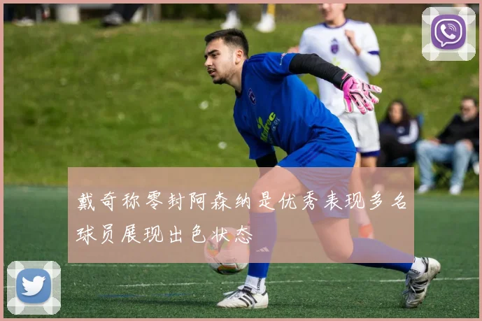 戴奇称零封阿森纳是优秀表现多名球员展现出色状态