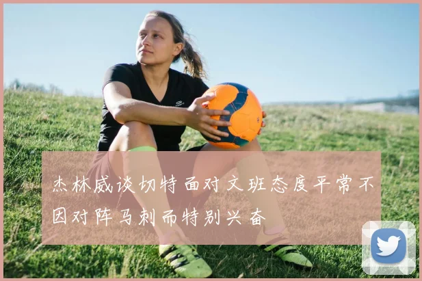 杰林威谈切特面对文班态度平常不因对阵马刺而特别兴奋