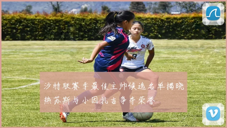 沙特联赛季最佳主帅候选名单揭晓热苏斯与小因扎吉争夺荣誉