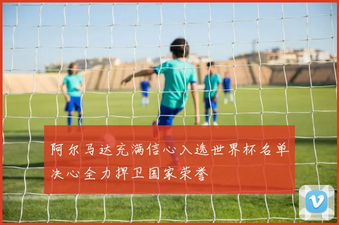 阿尔马达充满信心入选世界杯名单决心全力捍卫国家荣誉