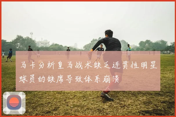 马卡分析皇马战术缺乏连贯性明星球员的缺席导致体系崩溃